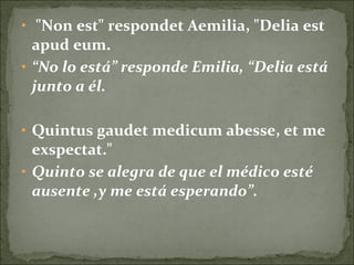 • "Non est" respondet Aemilia, "Delia est
apud eum.
• “No lo está” responde Emilia, “Delia está
junto a él.
• Quintus gaudet medicum abesse, et me
exspectat."
• Quinto se alegra de que el médico esté
ausente ,y me está esperando”.
 