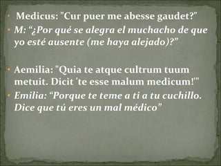 • Medicus: "Cur puer me abesse gaudet?"
• M: “¿Por qué se alegra el muchacho de que
yo esté ausente (me haya alejado)?”
• Aemilia: "Quia te atque cultrum tuum
metuit. Dicit 'te esse malum medicum!'"
• Emilia: “Porque te teme a ti a tu cuchillo.
Dice que tú eres un mal médico”
 