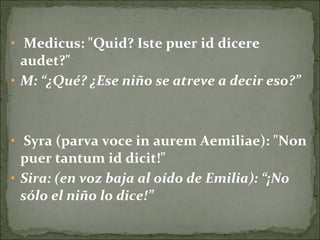• Medicus: "Quid? Iste puer id dicere
audet?"
• M: “¿Qué? ¿Ese niño se atreve a decir eso?”
• Syra (parva voce in aurem Aemiliae): "Non
puer tantum id dicit!"
• Sira: (en voz baja al oído de Emilia): “¡No
sólo el niño lo dice!”
 