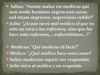  lulius: "Nonne malus est medicus qui
non modo homines aegros non sanat,
sed etiam aegriores, aegerrimos reddit?"
Julio: “¿Acaso no es mal médico el que no
sólo no cura a los enfermos, sino que los
hace más enfermos,… enfermísimos…?”
 Medicus: "Qui medicus id facit?"
Médico: “¿Qué médico hace esas cosas?
Iulius medicum aspicit nec respondet.
Julio mira al médico y no responde.
 