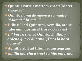 Quintus rursus matrem vocat: "Mater!
Ma-a-ter!"
Quinto llama de nuevo a su madre:
“¡Mamá! ¡Ma-má…!”
Iulius: “I ad Quintum, Aemilia, atque
iube eum dormire! Hora octava est!."
J: “¡Vete a (ver a) Quinto, Emilia, y
ordena que él duerma! ¡Ya es la hora
octava!”
Aemilia abit ad filium suum aegrum.
Emilia marcha a (ver) su hijo enfermo.
 