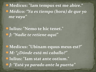 Medicus: "Iam tempus est me abire.“
Médico: “Ya es tiempo (hora) de que yo
me vaya”
lulius: "Nemo te hic tenet."
J: “Nadie te retiene aquí”
Medicus: "Ubinam equus meus est?"
M: “¿Dónde está mi caballo?”
lulius: "Iam stat ante ostium."
J: “Está ya parado ante la puerta”
 