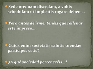 Sed antequam discedam, a vobis
schedulam ut impleatis rogare debeo …
Pero antes de irme, tenéis que rellenar
este impreso…
Cuius enim societatis salutis tuendae
participes estis?
¿A qué sociedad pertenecéis…?
 