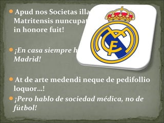 Apud nos Societas illa pedifollica Regia
Matritensis nuncupata maximo semper
in honore fuit!
¡En casa siempre hemos sido del Real
Madrid!
At de arte medendi neque de pedifollio
loquor…!
¡Pero hablo de sociedad médica, no de
fútbol!
 