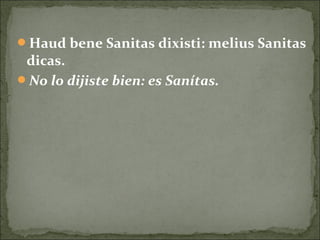 Haud bene Sanitas dixisti: melius Sanitas
dicas.
No lo dijiste bien: es Sanítas.
 