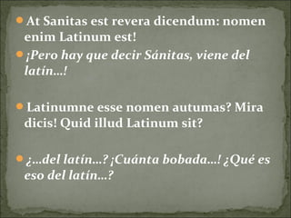 At Sanitas est revera dicendum: nomen
enim Latinum est!
¡Pero hay que decir Sánitas, viene del
latín…!
Latinumne esse nomen autumas? Mira
dicis! Quid illud Latinum sit?
¿…del latín…? ¡Cuánta bobada…! ¿Qué es
eso del latín…?
 