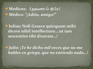 Medicus: ρρωσο φ λεἔ ὦ ί !
Médico: “¡Adiós, amigo!”
lulius: Noli Graece quicquam mihi
dicere nihil intellecturo….ut iam
sescenties tibi dixeram…!
Julio: ¡Te he dicho mil veces que no me
hables en griego, que no entiendo nada…!
 