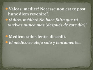 Valeas, medice! Necesse non est te post
hunc diem revenire”.
¡Adiós, médico! No hace falta que tú
vuelvas nunca más (después de este día)”
Medicus solus lente discedit.
El médico se aleja solo y lentamente…
 
