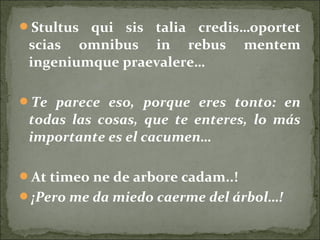 Stultus qui sis talia credis…oportet
scias omnibus in rebus mentem
ingeniumque praevalere…
Te parece eso, porque eres tonto: en
todas las cosas, que te enteres, lo más
importante es el cacumen…
At timeo ne de arbore cadam..!
¡Pero me da miedo caerme del árbol…!
 