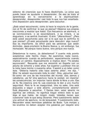 sistema de creencias que lo hace desdichado. Lo único que
puedo hacer es ayudarle a desaprender. De eso se trata el
aprendizaje en lo concerniente a la espiritualidad:
desaprender, desaprender casi todo lo que nos han enseñado.
Una disposición para desaprender, para escuchar.
¿Está usted escuchando, como lo hace la mayoría de la gente,
con el fin de confirmar lo que ya piensa? Observe sus propias
reacciones a medida que hablo. Con frecuencia se alarmará, o
se conmocionará, o se escandalizará, o se irritará, o se
disgustará, o se sentirá frustrado. O dirá: "¡Maravilloso!" ¿Pero
está usted escuchando para ver si lo que oye le confirma lo
que piensa? ¿O está escuchando para descubrir algo nuevo?
Eso es importante. Es difícil para las personas que están
dormidas. Jesús proclamó la Buena Nueva, y, sin embargo, fue
rechazado. No porque fuera buena, sino porque era nueva.
Detestamos lo nuevo, ¡lo detestamos! Y cuanto más pronto
aceptemos este hecho, mejor. No queremos nada nuevo,
especialmente cuando es perturbador, especialmente cuando
implica un cambio. Especialmente si implica decir: "Yo estaba
equivocado". Recuerdo que me encontré en España con un
jesuita de ochenta y siete años; fue superior y profesor mío en
la India hace treinta o cuarenta años. Y asistió a un taller como
éste. "Debería haberlo oído hace setenta años", me dijo. "
Mire: he estado equivocado toda la vida". Dios, ¡escuchar eso!.
Es como ver una de las maravillas del mundo. Eso, damas y
caballeros, ¡es fe! Una apertura hacia la verdad, sin importar
las consecuencias, sin importar hacia dónde lo lleve a uno. Eso
es fe. No creencia sino fe. Las creencias le dan a uno mucha
seguridad. Pero la fe es inseguridad. Uno no sabe. Uno está
dispuesto a seguir y está abierto. ¡completamente abierto!
Está dispuesto a escuchar. Y fíjense bien, estar abierto no
significa ser crédulo, no significa tragar entero todo lo que
diga el que habla. de ningún modo. Ustedes tienen que
cuestionar todo lo que estoy diciendo. Pero cuestiónenlo desde
una actitud de apertura, no de terquedad. Y cuestiónenlo todo.
Recuerden estas hermosas palabras de Buda: "Los monjes y
los eruditos no deben aceptar mis palabras por respeto sino
 