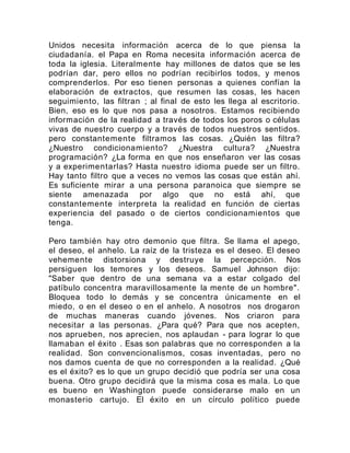Unidos necesita información acerca de lo que piensa la
ciudadanía. el Papa en Roma necesita información acerca de
toda la iglesia. Literalmente hay millones de datos que se les
podrían dar, pero ellos no podrían recibirlos todos, y menos
comprenderlos. Por eso tienen personas a quienes confían la
elaboración de extractos, que resumen las cosas, les hacen
seguimiento, las filtran ; al final de esto les llega al escritorio.
Bien, eso es lo que nos pasa a nosotros. Estamos recibiendo
información de la realidad a través de todos los poros o células
vivas de nuestro cuerpo y a través de todos nuestros sentidos.
pero constantemente filtramos las cosas. ¿Quién las filtra?
¿Nuestro condicionamiento? ¿Nuestra cultura? ¿Nuestra
programación? ¿La forma en que nos enseñaron ver las cosas
y a experimentarlas? Hasta nuestro idioma puede ser un filtro.
Hay tanto filtro que a veces no vemos las cosas que están ahí.
Es suficiente mirar a una persona paranoica que siempre se
siente amenazada por algo que no está ahí, que
constantemente interpreta la realidad en función de ciertas
experiencia del pasado o de ciertos condicionamientos que
tenga.
Pero también hay otro demonio que filtra. Se llama el apego,
el deseo, el anhelo. La raíz de la tristeza es el deseo. El deseo
vehemente distorsiona y destruye la percepción. Nos
persiguen los temores y los deseos. Samuel Johnson dijo:
"Saber que dentro de una semana va a estar colgado del
patíbulo concentra maravillosamente la mente de un hombre".
Bloquea todo lo demás y se concentra únicamente en el
miedo, o en el deseo o en el anhelo. A nosotros nos drogaron
de muchas maneras cuando jóvenes. Nos criaron para
necesitar a las personas. ¿Para qué? Para que nos acepten,
nos aprueben, nos aprecien, nos aplaudan - para lograr lo que
llamaban el éxito . Esas son palabras que no corresponden a la
realidad. Son convencionalismos, cosas inventadas, pero no
nos damos cuenta de que no corresponden a la realidad. ¿Qué
es el éxito? es lo que un grupo decidió que podría ser una cosa
buena. Otro grupo decidirá que la misma cosa es mala. Lo que
es bueno en Washington puede considerarse malo en un
monasterio cartujo. El éxito en un círculo político puede
 
