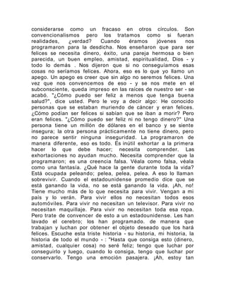 considerarse como un fracaso en otros círculos. Son
convencionalismos pero los tratamos como si fueran
realidades, ¿verdad? Cuando éramos jóvenes nos
programaron para la desdicha. Nos enseñaron que para ser
felices se necesita dinero, éxito, una pareja hermosa o bien
parecida, un buen empleo, amistad, espiritualidad, Dios - y
todo lo demás . Nos dijeron que si no conseguíamos esas
cosas no seríamos felices. Ahora, eso es lo que yo llamo un
apego. Un apego es creer que sin algo no seremos felices. Una
vez que nos convencemos de eso - y se nos mete en el
subconsciente, queda impreso en las raíces de nuestro ser - se
acabó. "¿Cómo puedo ser feliz a menos que tenga buena
salud?", dice usted. Pero le voy a decir algo: He conocido
personas que se estaban muriendo de cáncer y eran felices.
¿Cómo podían ser felices si sabían que se iban a morir? Pero
eran felices. "¿Cómo puedo ser feliz ni no tengo dinero?" Una
persona tiene un millón de dólares en el banco y se siente
insegura; la otra persona prácticamente no tiene dinero, pero
no parece sentir ninguna inseguridad. La programaron de
manera diferente, eso es todo. Es inútil exhortar a la primera
hacer lo que debe hacer; necesita comprender. Las
exhortaciones no ayudan mucho. Necesita comprender que la
programaron; es una creencia falsa. Véala como falsa, véala
como una fantasía. ¿Qué hace la gente durante toda la vida?
Está ocupada peleando; pelea, pelea, pelea. A eso lo llaman
sobrevivir. Cuando el estadounidense promedio dice que se
está ganando la vida, no se está ganando la vida. ¡Ah, no!
Tiene mucho más de lo que necesita para vivir. Vengan a mi
país y lo verán. Para vivir ellos no necesitan todos esos
automóviles. Para vivir no necesitan un televisor. Para vivir no
necesitan maquillaje. Para vivir no necesitan toda esa ropa.
Pero trate de convencer de esto a un estadounidense. Les han
lavado el cerebro; los han programado. de manera que
trabajan y luchan por obtener el objeto deseado que los hará
felices. Escuche esta triste historia - su historia, mi historia, la
historia de todo el mundo - : "Hasta que consiga esto (dinero,
amistad, cualquier cosa) no seré feliz; tengo que luchar por
conseguirlo y luego, cuando lo consiga, tengo que luchar por
conservarlo. Tengo una emoción pasajera. ¡Ah, estoy tan
 