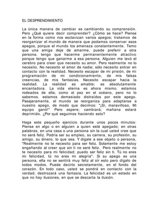 EL DESPRENDIMIENTO
La única manera de cambiar es cambiando su comprensión.
Pero ¿Qué quiere decir comprender? ¿Cómo se hace? Piense
en la forma como nos esclavizan varios apegos; tratamos de
reorganizar el mundo de manera que podamos conservar esos
apegos, porque el mundo los amenaza constantemente. Temo
que una amiga deje de amarme, puede preferir a otra
persona. tengo que hacerme permanentemente atractivo
porque tengo que ganarme a esa persona. Alguien me lavó el
cerebro para creer que necesito su amor. Pero realmente no lo
necesito. No necesito el amor de nadie; sólo necesito entrar en
contacto con la realidad. Necesito escapar de mi prisión, de mi
programación de mi condicionamiento, de mis falsas
creencias, de mis fantasías. Necesito escapar hacia la
realidad. La realidad es amable; es absolutamente
encantadora. La vida eterna es ahora mismo. estamos
rodeados de ella, como el pez en el océano, pero no lo
sabemos. estamos demasiado distraídos por este apego.
Pasajeramente, el mundo se reorganiza para adaptarse a
nuestro apego, de modo que decimos: "¡Sí, maravilloso, Mi
equipo ganó!" Pero espere; cambiará; mañana estará
deprimido. ¿Por qué seguimos haciendo esto?
Haga este pequeño ejercicio durante unos pocos minutos:
Piense en algo o en alguien a quien esté apegado; en otras
palabras, en una casa o una persona sin la cual usted cree que
no será feliz. Podría ser su empleo, su carrera, su profesión, su
amigo, su dinero, lo que sea. Y dígale a ese objeto o persona,
"Realmente no te necesito para ser feliz. Solamente me estoy
engañando al creer que sin ti no seré feliz. Pero realmente no
te necesito para mi felicidad; puedo ser feliz sin ti. Tú no eres
mi felicidad, tú no eres mi alegría". Si su apego es una
persona, ella no se sentirá muy feliz al oír esto pero dígalo de
todos modos. Puede decirlo secretamente, en el fondo del
corazón. En todo caso, usted se pondrá en contacto con la
verdad; destrozará una fantasía. La felicidad es un estado en
que no hay ilusiones, en que se descarta la ilusión.
 