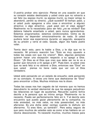 O podría probar otro ejercicio: Piense en una ocasión en que
su corazón estaba destrozado y usted creía que no volvería a
ser feliz (su esposo murió, su esposa murió, su mejor amigo lo
abandonó, perdió su dinero). ¿Qué sucedió? El tiempo pasó, y
si usted pudo apegarse a otra cosa o encontrar a alguien
atractivo o algo atractivo, ¿qué pasó con el viejo apego?
Realmente no lo necesitaba para ser feliz ¿no es verdad? Eso
debiera haberle enseñado a usted, pero nunca aprendemos.
Estamos programados; estamos condicionados. Cómo es de
liberador no depender emocionalmente de nada. Si usted
pudiera tener esa experiencia durante un segundo, escaparía
de su prisión y vería el cielo. Quizás, algún día hasta podrá
volar.
Temía decir esto, pero le hable a Dios, y le dije que no lo
necesito. Mi primera reacción fue: "Esto es muy opuesto a
todas las cosas con que me criaron". Bien, algunas personas
quieren hacer una excepción respecto a su apego a Dios.
Dicen: "¡Si Dios es el Dios que creo que debe ser no le va a
gustar que renuncie a mi apego a él!". Pues bien, si usted cree
que no será feliz si no obtiene a Dios, entonces ese "Dios" en
que usted piensa no tiene nada que ver con el Dios
verdadero.
Usted está pensando en un estado de ensueño; está pensando
en su concepto. A veces uno tiene que deshacerse de "Dios"
para encontrar a Dios. Muchos místicos nos lo dicen.
Todas las cosas nos han cegado de tal manera que no hemos
descubierto la verdad elemental de que los apegos perjudican
las relaciones en lugar de ayudarlas. Recuerdo cuánto temía
decirle a la persona que es íntima amiga "Realmente no te
necesito. Puedo ser perfectamente feliz sin ti. Y al decirle esto
encuentro que puedo gozar plenamente de tu compañía; no
más ansiedad, no más celos, no más posesividad, no más
aferrarse. Es una dicha estar contigo cuando lo disfruto sin
aferrarme. Tú eres libre; yo también". Pero estoy seguro de
que para muchos de ustedes esto es como si les hablara en un
idioma desconocido. Yo necesité muchos, muchos meses para
 