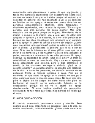 comprender esto plenamente, a pesar de que soy jesuita, y
todos mis ejercicios espirituales son exactamente sobre esto,
aunque no entendí de qué se trataba porque mi cultura y mi
sociedad en general, me han enseñado a ver a las personas
en función de mis apegos. A veces me parece divertido ver
personas aparentemente objetivas, como terapeutas y
directores espirituales, decir acerca de alguien: "ES una gran
persona, una gran persona, me gusta mucho". Mas tarde
descubro que me gusta porque yo le gusto. Miro dentro de mí
mismo y encuentro lo mismo una y otra vez: Si usted está
apegado al aprecio y a la alabanza, va a ver a las personas en
función de que ellas constituyan una amenaza o un estímulo
para su apego. Si usted es político y quiere ser elegido, ¿Cómo
cree que mirará a las personas? ¿cómo se orientará su interés
por la gente? Le preocupará la persona que le va a dar su
voto. Si lo que le interesa es el sexo ¿Cómo cree que va a
mirar a los hombres y a las mujeres? Si usted está apegado al
poder, eso afecta a la manera de ver a las personas. Un apego
destruye su capacidad de amar. ¿Qué es el amor? El amor es
sensibilidad, el amor es consciencia. Voy a darles un ejemplo:
Estoy escuchando una sinfonía, pero si oigo solamente el
sonido de los tambores, no oigo la sinfonía. ¿Qué es un
corazón amante? Un corazón amante es sensible a la totalidad
de la vida, a todas las personas; un corazón amante no se
endurece frente a ninguna persona o cosa. Pero en el
momento en que usted se apega en el sentido en que yo lo
digo, entonces excluye muchas otras cosas. No tiene ojos sino
para el objeto de su apego; no tiene oídos sino para los
tambores; el corazón se ha endurecido. Además se ha
enceguecido, porque ya no ve el objeto del apego
objetivamente. El amor implica claridad de percepción,
objetividad; no hay nada que tenga más claridad de visión que
el amor.
EL AMOR COMO ADICCIÓN
El corazón enamorado permanece suave y sensible. Pero
cuando usted está empeñado en conseguir esto o lo otro, se
vuelve despiadado, duro e insensible. ¿Cómo puede amar a las
 