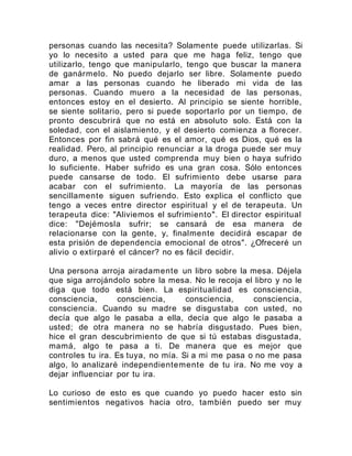 personas cuando las necesita? Solamente puede utilizarlas. Si
yo lo necesito a usted para que me haga feliz, tengo que
utilizarlo, tengo que manipularlo, tengo que buscar la manera
de ganármelo. No puedo dejarlo ser libre. Solamente puedo
amar a las personas cuando he liberado mi vida de las
personas. Cuando muero a la necesidad de las personas,
entonces estoy en el desierto. Al principio se siente horrible,
se siente solitario, pero si puede soportarlo por un tiempo, de
pronto descubrirá que no está en absoluto solo. Está con la
soledad, con el aislamiento, y el desierto comienza a florecer.
Entonces por fin sabrá qué es el amor, qué es Dios, qué es la
realidad. Pero, al principio renunciar a la droga puede ser muy
duro, a menos que usted comprenda muy bien o haya sufrido
lo suficiente. Haber sufrido es una gran cosa. Sólo entonces
puede cansarse de todo. El sufrimiento debe usarse para
acabar con el sufrimiento. La mayoría de las personas
sencillamente siguen sufriendo. Esto explica el conflicto que
tengo a veces entre director espiritual y el de terapeuta. Un
terapeuta dice: "Aliviemos el sufrimiento". El director espiritual
dice: "Dejémosla sufrir; se cansará de esa manera de
relacionarse con la gente, y, finalmente decidirá escapar de
esta prisión de dependencia emocional de otros". ¿Ofreceré un
alivio o extirparé el cáncer? no es fácil decidir.
Una persona arroja airadamente un libro sobre la mesa. Déjela
que siga arrojándolo sobre la mesa. No le recoja el libro y no le
diga que todo está bien. La espiritualidad es consciencia,
consciencia, consciencia, consciencia, consciencia,
consciencia. Cuando su madre se disgustaba con usted, no
decía que algo le pasaba a ella, decía que algo le pasaba a
usted; de otra manera no se habría disgustado. Pues bien,
hice el gran descubrimiento de que si tú estabas disgustada,
mamá, algo te pasa a ti. De manera que es mejor que
controles tu ira. Es tuya, no mía. Si a mi me pasa o no me pasa
algo, lo analizaré independientemente de tu ira. No me voy a
dejar influenciar por tu ira.
Lo curioso de esto es que cuando yo puedo hacer esto sin
sentimientos negativos hacia otro, también puedo ser muy
 