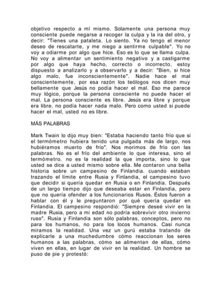 objetivo respecto a mí mismo. Solamente una persona muy
consciente puede negarse a recoger la culpa y la ira del otro, y
decir: "Tienes una pataleta. Lo siento. Ya no tengo el menor
deseo de rescatarte, y me niego a sentirme culpable". Yo no
voy a odiarme por algo que hice. Eso es lo que se llama culpa.
No voy a alimentar un sentimiento negativo y a castigarme
por algo que haya hecho, correcto o incorrecto, estoy
dispuesto a analizarlo y a observarlo y a decir: "Bien, si hice
algo malo, fue inconscientemente". Nadie hace el mal
conscientemente, por esa razón los teólogos nos dicen muy
bellamente que Jesús no podía hacer el mal. Eso me parece
muy lógico, porque la persona consciente no puede hacer el
mal. La persona consciente es libre. Jesús era libre y porque
era libre, no podía hacer nada malo. Pero como usted si puede
hacer el mal, usted no es libre.
MÁS PALABRAS
Mark Twain lo dijo muy bien: "Estaba haciendo tanto frío que si
el termómetro hubiera tenido una pulgada más de largo, nos
hubiéramos muerto de frío". Nos morimos de frío con las
palabras. No es el frío del ambiente lo que interesa, sino el
termómetro. no es la realidad la que importa, sino lo que
usted se dice a usted mismo sobre ella. Me contaron una bella
historia sobre un campesino de Finlandia. cuando estaban
trazando el límite entre Rusia y Finlandia, el campesino tuvo
que decidir si quería quedar en Rusia o en Finlandia. Después
de un largo tiempo dijo que deseaba estar en Finlandia, pero
que no quería ofender a los funcionarios Rusos. Éstos fueron a
hablar con él y le preguntaron por qué quería quedar en
Finlandia. El campesino respondió: "Siempre deseé vivir en la
madre Rusia, pero a mi edad no podría sobrevivir otro invierno
ruso". Rusia y Finlandia son sólo palabras, conceptos, pero no
para los humanos, no para los locos humanos. Casi nunca
miramos la realidad. Una vez un gurú estaba tratando de
explicarle a una muchedumbre cómo reaccionan los seres
humanos a las palabras, cómo se alimentan de ellas, cómo
viven en ellas, en lugar de vivir en la realidad. Un hombre se
puso de pie y protestó:
 
