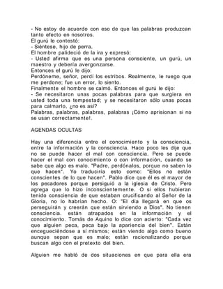 - No estoy de acuerdo con eso de que las palabras produzcan
tanto efecto en nosotros.
El gurú le contestó:
- Siéntese, hijo de perra.
El hombre palideció de la ira y expresó:
- Usted afirma que es una persona consciente, un gurú, un
maestro y debería avergonzarse.
Entonces el gurú le dijo:
Perdóneme, señor, perdí los estribos. Realmente, le ruego que
me perdone; fue un error, lo siento.
Finalmente el hombre se calmó. Entonces el gurú le dijo:
- Se necesitaron unas pocas palabras para que surgiera en
usted toda una tempestad; y se necesitaron sólo unas pocas
para calmarlo, ¿no es así?
Palabras, palabras, palabras, palabras ¡Cómo aprisionan si no
se usan correctamente!.
AGENDAS OCULTAS
Hay una diferencia entre el conocimiento y la consciencia,
entre la información y la consciencia. Hace poco les dije que
no se puede hacer el mal con consciencia. Pero se puede
hacer el mal con conocimiento o con información, cuando se
sabe que algo es malo. "Padre, perdónalos, porque no saben lo
que hacen". Yo traduciría esto como: "Ellos no están
conscientes de lo que hacen". Pablo dice que él es el mayor de
los pecadores porque persiguió a la iglesia de Cristo. Pero
agrega que lo hizo inconscientemente. O si ellos hubieran
tenido consciencia de que estaban crucificando al Señor de la
Gloria, no lo habrían hecho. O: "El día llegará en que os
perseguirán y creerán que están sirviendo a Dios". No tienen
consciencia. están atrapados en la información y el
conocimiento. Tomás de Aquino lo dice con acierto: "Cada vez
que alguien peca, peca bajo la apariencia del bien". Están
encegueciéndose a sí mismos; están viendo algo como bueno
aunque sepan que es malo; están racionalizando porque
buscan algo con el pretexto del bien.
Alguien me habló de dos situaciones en que para ella era
 