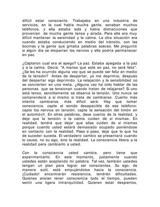 difícil estar consciente. Trabajaba en una industria de
servicios, en la cual había mucha gente, sonaban muchos
teléfonos, y ella estaba sola y había distracciones que
provenían de mucha gente tensa y airada. Para ella era muy
difícil mantener la serenidad y la calma. La otra situación era
cuando estaba conduciendo en medio del tránsito, con las
bocinas y la gente que gritaba palabras soeces. Me preguntó
si algún día se disiparían los nervios y ella podría permanecer
en paz.
¿Captaron cual era el apego? La paz. Estaba apegada a la paz
y a la calma. Decía: "A menos que esté en paz, no seré feliz".
¿Se les ha ocurrido alguna vez que se puede ser feliz en medio
de la tensión? Antes de despertar, yo me deprimía; después
del despertar sigo deprimido. La relajación y la sensibilidad no
se convierten en una meta. ¿Alguna vez ha oído hablar de las
personas que se tensionan cuando tratan de relajarse? Si uno
está tenso, sencillamente se observa la tensión. Uno nunca se
comprenderá a sí mismo si trata de cambiarse. Cuanto más
intente cambiarse, más difícil será. Hay que tomar
consciencia. capte el sonido desapacible de ese teléfono;
capte los nervios en tensión; capte la sensación del timón en
el automóvil. En otras palabras, dese cuenta de la realidad, y
deje que la tensión o la calma cuiden de sí mismas. En
realidad, tendrá que dejar que ellas cuiden de sí mismas
porque cuando usted estará demasiado ocupado poniéndose
en contacto con la realidad. Paso a paso, deje que lo que ha
de suceder suceda. El verdadero cambio se presentará cuando
lo cause, no su ego, sino la realidad. La consciencia libera a la
realidad para cambiarlo a usted.
Con la consciencia usted cambia, pero tiene que
experimentarlo. En este momento, justamente cuando
ustedes están aceptando mi palabra. Tal vez, también ustedes
tengan un plan para lograr ser conscientes. Su ego, de
manera sutil, está empujándolos hacia la consciencia.
¡Cuidado! encontrarán resistencia, tendrán dificultades.
Quienes ansían tener consciencia todo el tiempo, pueden
sentir una ligera intranquilidad. Quieren estar despiertos,
 