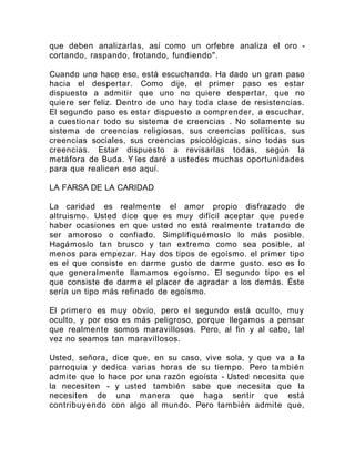 que deben analizarlas, así como un orfebre analiza el oro -
cortando, raspando, frotando, fundiendo".
Cuando uno hace eso, está escuchando. Ha dado un gran paso
hacia el despertar. Como dije, el primer paso es estar
dispuesto a admitir que uno no quiere despertar, que no
quiere ser feliz. Dentro de uno hay toda clase de resistencias.
El segundo paso es estar dispuesto a comprender, a escuchar,
a cuestionar todo su sistema de creencias . No solamente su
sistema de creencias religiosas, sus creencias políticas, sus
creencias sociales, sus creencias psicológicas, sino todas sus
creencias. Estar dispuesto a revisarlas todas, según la
metáfora de Buda. Y les daré a ustedes muchas oportunidades
para que realicen eso aquí.
LA FARSA DE LA CARIDAD
La caridad es realmente el amor propio disfrazado de
altruismo. Usted dice que es muy difícil aceptar que puede
haber ocasiones en que usted no está realmente tratando de
ser amoroso o confiado. Simplifiquémoslo lo más posible.
Hagámoslo tan brusco y tan extremo como sea posible, al
menos para empezar. Hay dos tipos de egoísmo. el primer tipo
es el que consiste en darme gusto de darme gusto. eso es lo
que generalmente llamamos egoísmo. El segundo tipo es el
que consiste de darme el placer de agradar a los demás. Éste
sería un tipo más refinado de egoísmo.
El primero es muy obvio, pero el segundo está oculto, muy
oculto, y por eso es más peligroso, porque llegamos a pensar
que realmente somos maravillosos. Pero, al fin y al cabo, tal
vez no seamos tan maravillosos.
Usted, señora, dice que, en su caso, vive sola, y que va a la
parroquia y dedica varias horas de su tiempo. Pero también
admite que lo hace por una razón egoísta - Usted necesita que
la necesiten - y usted también sabe que necesita que la
necesiten de una manera que haga sentir que está
contribuyendo con algo al mundo. Pero también admite que,
 