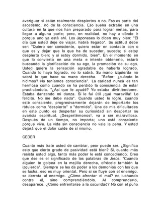 averiguar si están realmente despiertos o no. Eso es parte del
ascetismo, no de la consciencia. Eso suena extraño en una
cultura en la que nos han preparado para lograr metas, para
llegar a alguna parte; pero, en realidad, no hay a dónde ir
porque uno ya está ahí. Los Japoneses lo dicen muy bien: "El
día que usted deje de viajar, habrá llegado". Su actitud debe
ser: "Quiero ser consciente, quiero estar en contacto con o
que es y dejar que lo que ha de suceder, suceda; si estoy
despierto bien; y si estoy dormido, bien". En el momento en
que lo convierta en una meta e intente obtenerlo, estará
buscando la glorificación de su ego, la promoción de su ego.
Usted quiere la sensación agradable de haberlo logrado.
Cuando lo haya logrado, no lo sabrá. Su mano izquierda no
sabrá lo que hace su mano derecha. "Señor, ¿cuándo lo
hicimos? No teníamos consciencia". La caridad nunca es tan
hermosa como cuando se ha perdido la consciencia de estar
practicándola. "¿Así que le ayudé? Yo estaba divirtiéndome.
Estaba danzando mi danza. Si le fui útil ¡qué maravilla! Lo
felicito. No me debe nada". Cuando usted lo logre, cuando
esté consciente, progresivamente dejarán de importarle los
rótulos como "despierto" o "dormido". Una de mis dificultades
en este punto es despertar su curiosidad sin despertar su
avaricia espiritual. ¡Despertémonos!, va a ser maravilloso.
Después de un tiempo, no importa; uno está consciente
porque vive. La vida sin consciencia no vale la pena. Y usted
dejará que el dolor cuide de sí mismo.
CEDER
Cuanto más trate usted de cambiar, peor puede ser. ¿Significa
esto que cierto grado de pasividad está bien? Si, cuanto más
resista usted algo, tanto más poder le está concediendo. Creo
que ése es el significado de las palabras de Jesús: "Cuando
alguien te golpea en la mejilla derecha, ofrécele también la
izquierda". Siempre se les da poder a los demonios con los que
se lucha. eso es muy oriental. Pero si se fluye con el enemigo,
se derrota al enemigo. ¿Cómo afrontar el mal? no luchando
contra él, sino comprendiéndolo. Al comprenderlo,
desaparece. ¿Cómo enfrentarse a la oscuridad? No con el puño
 