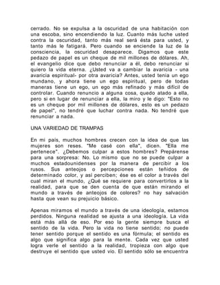 cerrado. No se expulsa a la oscuridad de una habitación con
una escoba, sino encendiendo la luz. Cuanto más luche usted
contra la oscuridad, tanto más real será ésta para usted, y
tanto más le fatigará. Pero cuando se enciende la luz de la
consciencia, la oscuridad desaparece. Digamos que este
pedazo de papel es un cheque de mil millones de dólares. Ah,
el evangelio dice que debo renunciar a él, debo renunciar si
quiero la vida eterna. ¿Usted va a cambiar la avaricia - una
avaricia espiritual- por otra avaricia? Antes, usted tenia un ego
mundano, y ahora tiene un ego espiritual, pero de todas
maneras tiene un ego, un ego más refinado y más difícil de
controlar. Cuando renuncio a alguna cosa, quedo atado a ella,
pero si en lugar de renunciar a ella, la miro y le digo: "Esto no
es un cheque por mil millones de dólares, esto es un pedazo
de papel", no tendré que luchar contra nada. No tendré que
renunciar a nada.
UNA VARIEDAD DE TRAMPAS
En mi país, muchos hombres crecen con la idea de que las
mujeres son reses. "Me casé con ella", dicen. "Ella me
pertenece". ¿Debemos culpar a estos hombres? Prepárense
para una sorpresa: No. Lo mismo que no se puede culpar a
muchos estadounidenses por la manera de percibir a los
rusos. Sus anteojos o percepciones están teñidos de
determinado color, y así perciben; ése es el color a través del
cual miran el mundo, ¿Qué se requiere para convertirlos a la
realidad, para que se den cuenta de que están mirando el
mundo a través de anteojos de colores? no hay salvación
hasta que vean su prejuicio básico.
Apenas miramos el mundo a través de una ideología, estamos
perdidos. Ninguna realidad se ajusta a una ideología. La vida
está más allá de eso. Por eso la gente siempre busca el
sentido de la vida. Pero la vida no tiene sentido; no puede
tener sentido porque el sentido es una fórmula; el sentido es
algo que significa algo para la mente. Cada vez que usted
logra verle el sentido a la realidad, tropieza con algo que
destruye el sentido que usted vio. El sentido sólo se encuentra
 