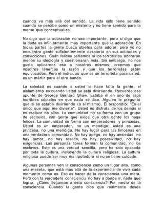 cuando va más allá del sentido. La vida sólo tiene sentido
cuando se percibe como un misterio y no tiene sentido para la
mente que conceptualiza.
No digo que la adoración no sea importante, pero si digo que
la duda es infinitamente más importante que la adoración. En
todas partes la gente busca objetos para adorar, pero yo no
encuentro gente suficientemente despierta en sus actitudes y
convicciones. Cuán felices seríamos si los terroristas adoraran
menos su ideología y cuestionaran más. Sin embargo, no nos
gusta aplicarnos eso a nosotros mismos; creemos que
nosotros tenemos la razón y que los terroristas están
equivocados. Pero el individuo que es un terrorista para usted,
es un mártir para el otro bando.
La soledad es cuando a usted le hace falta la gente, el
aislamiento es cuando usted se está divirtiendo. Recuerde ese
apunte de George Bernard Shaw. Estaba él en uno de esos
horribles cócteles en que nada se dice. Alguien le preguntó
que si se estaba divirtiendo (a sí mismo). Él respondió: "Es el
único que aquí me divierte". Usted no disfruta de los demás si
es esclavo de ellos. La comunidad no se forma con un grupo
de esclavos, con gente que exige que otra gente los haga
felices. La comunidad se forma con emperadores y princesas.
Usted es un emperador, no un mendigo; usted es una
princesa, no una mendiga. No hay lugar para las limosnas en
una verdadera comunidad. No hay apego, no hay ansiedad, no
hay temor, no hay resaca, no hay posesividad, no hay
exigencias. Las personas libres forman la comunidad, no los
esclavos. Esto es una verdad sencilla, pero ha sido opacada
por toda la cultura, incluyendo la cultura religiosa. La cultura
religiosa puede ser muy manipuladora si no se tiene cuidado.
Algunas personas ven la consciencia como un lugar alto, como
una meseta, que está más allá de la experiencia de vivir cada
momento como es. Eso es hacer de la consciencia una meta.
Pero con la verdadera consciencia no hay a dónde ir, nada que
lograr. ¿Cómo llegamos a esta consciencia? Por medio de la
consciencia. Cuando la gente dice que realmente desea
 