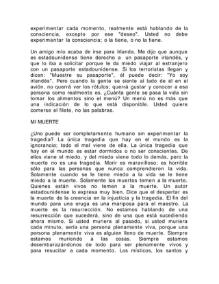 experimentar cada momento, realmente está hablando de la
consciencia, excepto por ese "deseo". Usted no debe
experimentar la consciencia; o la tiene, o no la tiene.
Un amigo mío acaba de irse para Irlanda. Me dijo que aunque
es estadounidense tiene derecho a un pasaporte irlandés, y
que lo iba a solicitar porque le da miedo viajar al extranjero
con un pasaporte estadounidense. Si los terroristas llegan y
dicen: "Muestre su pasaporte", él puede decir: "Yo soy
irlandés". Pero cuando la gente se siente al lado de él en el
avión, no querrá ver los rótulos; querrá gustar y conocer a esa
persona como realmente es. ¿Cuánta gente se pasa la vida sin
tomar los alimentos sino el menú? Un menú no es más que
una indicación de lo que está disponible. Usted quiere
comerse el filete, no las palabras.
MI MUERTE
¿Uno puede ser completamente humano sin experimentar la
tragedia? La única tragedia que hay en el mundo es la
ignorancia; todo el mal viene de ella. La única tragedia que
hay en el mundo es estar dormidos o no ser conscientes. De
ellos viene el miedo, y del miedo viene todo lo demás, pero la
muerte no es una tragedia. Morir es maravilloso; es horrible
sólo para las personas que nunca comprendieron la vida.
Solamente cuando se le tiene miedo a la vida se le tiene
miedo a la muerte. Solamente los muertos temen a la muerte.
Quienes están vivos no temen a la muerte. Un autor
estadounidense lo expresa muy bien. Dice que el despertar es
la muerte de la creencia en la injusticia y la tragedia. El fin del
mundo para una oruga es una mariposa para el maestro. La
muerte es la resurrección. No estamos hablando de una
resurrección que sucederá, sino de una que está sucediendo
ahora mismo. Si usted muriera al pasado, si usted muriera
cada minuto, sería una persona plenamente viva, porque una
persona plenamente viva es alguien lleno de muerte. Siempre
estamos muriendo a las cosas. Siempre estamos
desembarazándonos de todo para ser plenamente vivos y
para resucitar a cada momento. Los místicos, los santos y
 