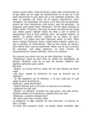 hacen mucho daño. Todo el tiempo usted está concentrado en
lo que debe ser en lugar de concentrarse en lo que es. Y así
está imponiendo lo que debe ser a una realidad presente. Les
daré un ejemplo de visión de mi propia experiencia como
consejero. Un sacerdote me busca y me dice que es perezoso;
quiere ser más industrioso, más activo, pero es perezoso. Le
pregunto qué quiere decir "perezoso". En los viejos tiempos le
habría dicho: "Veamos: ¿Por qué no hace una lista de las cosas
que usted quiere realizar todos los días, y por la noche la
comprueba? Eso le hará sentirse bien; así puede adquirir el
hábito". O podría decirle: "¿Quien es su ideal, su santo
patrono?" Y si dijera que San Francisco Javier, le diría: "Mire
como trabajó Francisco Javier. Usted debe meditar sobre él y
eso lo pondrá en movimiento". Ésa es una forma de actuar,
pero siento decir que es superficial. Hacer que él use su fuerza
de voluntad, que haga esfuerzo, no dura mucho. Su
comportamiento puede cambiar, pero él no cambia.
De manera que ahora me voy en otra dirección. Le digo:
-¿Perezoso? ¿Qué es eso? Hay un millón de variedades de
pereza. Miremos cuál es su tipo de pereza. Dígame que
significa perezoso para usted.
Me dice:
- Bueno, yo nunca termino nada. No me dan deseos de hacer
nada.
-¿Es decir, desde el momento en que se levanta por la
mañana?
- Sí. Me despierto por la mañana, y no hay nada por lo cual
valga la pena levantarme.
Entonces, ¿está deprimido?
- Podría decirse que sí. Es como si estuviera en retirada.
-¿Siempre ha sido así?
- Bueno, no siempre. Cuando era más joven, era más activo.
Cuando estaba en el seminario, estaba lleno de vida.
-Entonces, ¿cuándo empezó eso?
-Ah, hace unos tres o cuatro años.
Le pregunto si algo sucedió en ese entonces. Lo piensa un
rato. Le digo:
-Si tiene que pensarlo tanto, no puede haber sucedido algo
 