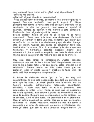 muy especial hace cuatro años. ¿Qué tal el año anterior?
-Ese año me ordené
-¿Sucedió algo el año de su ordenación?
-Hubo un pequeño incidente, el examen final de teología; no lo
aprobé. Fue una desilusión, pero ya lo superé. El obispo
pensaba mandarme a Roma para que después enseñara en el
seminario. La idea me gustaba, pero como no aprobé el
examen, cambió de opinión y me mandó a esta parroquia.
Realmente, hubo algo de injusticia porque...
Estaba agitado; había allí una ira de la que no se había
recuperado. Tiene que solucionar esa desilusión. Es inútil
echarle un sermón o darle una idea. Tenemos que lograr que
se enfrente con su ira y su desilusión y que de ello obtenga
algo de visión. Cuando sea capaz de solucionar todo eso,
tendrá vida de nuevo. Si yo lo exhortara y le dijera que sus
hermanos y hermanas casados trabajan mucho, eso
solamente lo haría sentirse culpable. no tiene la visión de sí
mismo que lo va a curar. De manera que eso es lo primero.
Hay otra gran tarea: la comprensión. ¿Usted pensaba
realmente que esto lo iba a hacer feliz? Simplemente suponía
que lo iba a hacer feliz. ¿Por qué quería usted enseñar en el
seminario? Porque quería ser feliz. Usted creía que ser
profesor, tener un cierto status y prestigio lo haría feliz. ¿Sí
sería así? Aquí se requiere comprensión.
Al hacer la distinción entre "yo" y "mi", es muy útil
desidentificar lo que está sucediendo. Les daré un ejemplo de
este tipo de cosa: Un joven jesuita vino a verme; era un
hombre amable, extraordinario, talentoso, encantador,
simpático - todo. Pero tenía un extraño problema. Los
empleados le tenían terror. Hasta se supo que en ocasiones
los había agredido. Eso estuvo a punto de convertirse en un
caso de policía. Siempre que lo encargaban de los jardines, de
la escuela, o de lo que fuera, se presentaba este problema.
Hizo un retiro espiritual de treinta días en lo que los jesuitas
llamamos la Tercera Probación. Meditó día tras día sobre la
paciencia y el amor de Jesús por los menos privilegiados, etc.
Pero yo sabía que eso no iba a producir ningún efecto. De
 
