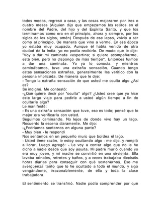 todos modos, regresó a casa, y las cosas mejoraron por tres o
cuatro meses (Alguien dijo que empezamos los retiros en el
nombre del Padre, del hijo y del Espíritu Santo, y que los
terminamos como era en el principio, ahora y siempre, por los
siglos de los siglos, amén) Después de ese lapso, volvió a ser
como al principio. De manera que vino a verme. En esa época
yo estaba muy ocupado. Aunque él había venido de otra
ciudad de la India, yo no podía recibirlo. De modo que le dije:
"Voy a dar mi caminata vespertina; si quiere acompañarme,
está bien, pero no dispongo de más tiempo". Entonces fuimos
a dar una caminata. Yo ya lo conocía, y mientras
caminábamos, tuve una extraña sensación. Cuando tengo
estas sensaciones extrañas, generalmente las verifico con la
persona implicada. De manera que le dije:
- Tengo la extraña sensación de que usted me oculta algo ¿Así
es?
Se indignó. Me contestó:
-¿Qué quiere decir por "oculta" algo? ¿Usted cree que yo hice
este largo viaje para pedirle a usted algún tiempo a fin de
ocultarle algo?
Le manifesté:
- Es una extraña sensación que tuve, eso es todo; pensé que lo
mejor era verificarla con usted.
Seguimos caminando. No lejos de donde vivo hay un lago.
Recuerdo la escena claramente. Me dijo:
-¿Podríamos sentarnos en alguna parte?
- Muy bien - le respondí
Nos sentamos en un pequeño muro que bordea el lago.
- Usted tiene razón. le estoy ocultando algo - me dijo, y rompió
a llorar. Luego agregó: - Le voy a contar algo que no le he
dicho a nadie desde que soy jesuita. Mi padre murió cuando yo
era muy joven, y mi madre se convirtió en una sirvienta. Ella
lavaba orinales, retretes y baños, y a veces trabajaba dieciséis
horas diarias para conseguir con qué sostenernos. Eso me
avergüenza tanto que lo he ocultado a todo el mundo, y sigo
vengándome, irrazonablemente, de ella y toda la clase
trabajadora.
El sentimiento se transfirió. Nadie podía comprender por qué
 