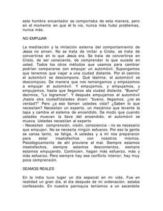 este hombre encantador se comportaba de esta manera, pero
en el momento en que él lo vio, nunca más hubo problemas,
nunca más.
NO EMPUJAR
La meditación y la imitación externa del comportamiento de
Jesús no sirven. No se trata de imitar a Cristo, se trata de
convertirse en lo que Jesús era. Se trata de convertirse en
Cristo, de ser consciente, de comprender lo que sucede en
usted. Todos los otros métodos que usamos para cambiar
podrían compararse con empujar un automóvil. Supongamos
que tenemos que viajar a una ciudad distante. Por el camino
el automóvil se descompone. Qué lástima; el automóvil se
descompuso. De manera que nos remangamos y empezamos
a empujar el automóvil. Y empujamos, y empujamos, y
empujamos, hasta que llegamos ala ciudad distante. "Bueno"
decimos, "Lo logramos". Y después empujamos el automóvil
¡hasta otra ciudad!Ustedes dicen: "bueno, llegamos, ¿no es
verdad?" Pero ¿a eso llaman ustedes vida? ¿Saben lo que
necesitan? Necesitan un experto, un mecánico que levante la
tapa y cambie el sistema de encendido. De modo que cuando
ustedes muevan la llave del encendido, el automóvil se
mueva. Ustedes necesitan al experto
- Necesitan comprensión, visión, consciencia - no es necesario
que empujen. No se necesita ningún esfuerzo. Por eso la gente
se cansa tanto, se fatiga. A ustedes y a mí nos prepararon
para estar insatisfechos con nosotros mismos.
Psicológicamente de ahí proviene el mal. Siempre estamos
insatisfechos, siempre estamos descontentos, siempre
estamos empujando. Continúen, hagan más esfuerzo, más y
más esfuerzo. Pero siempre hay ese conflicto interior; hay muy
poca comprensión.
SEAMOS REALES
En la india tuvo lugar un día especial en mi vida. Fue en
realidad un gran día, el día después de mi ordenación. estaba
confesando. En nuestra parroquia teníamos a un sacerdote
 