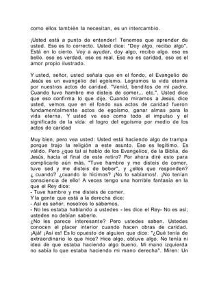 como ellos también la necesitan, es un intercambio.
¡Usted está a punto de entender! Tenemos que aprender de
usted. Eso es lo correcto. Usted dice: "Doy algo, recibo algo".
Está en lo cierto. Voy a ayudar, doy algo, recibo algo. eso es
bello. eso es verdad, eso es real. Eso no es caridad, eso es el
amor propio ilustrado.
Y usted, señor, usted señala que en el fondo, el Evangelio de
Jesús es un evangelio del egoísmo. Logramos la vida eterna
por nuestros actos de caridad. "Venid, benditos de mi padre.
Cuando tuve hambre me disteis de comer... etc.". Usted dice
que eso confirma lo que dije. Cuando miramos a Jesús, dice
usted, vemos que en el fondo sus actos de caridad fueron
fundamentalmente actos de egoísmo, ganar almas para la
vida eterna. Y usted ve eso como todo el impulso y el
significado de la vida: el logro del egoísmo por medio de los
actos de caridad
Muy bien, pero vea usted: Usted está haciendo algo de trampa
porque trajo la religión a este asunto. Eso es legítimo. Es
válido. Pero ¿que tal si hablo de los Evangelios, de la Biblia, de
Jesús, hacia el final de este retiro? Por ahora diré esto para
complicarlo aún más. "Tuve hambre y me disteis de comer,
tuve sed y me disteis de beber", y ¿ellos que responden?
¿ cuando? ¿cuando lo hicimos? ¡No lo sabíamos!. ¡No tenían
consciencia de ello! A veces tengo una horrible fantasía en la
que el Rey dice:
- Tuve hambre y me disteis de comer.
Y la gente que está a la derecha dice:
- Así es señor, nosotros lo sabemos.
- No les estaba hablando a ustedes - les dice el Rey- No es así;
ustedes no debían saberlo.
¿No les parece interesante? Pero ustedes saben. Ustedes
conocen el placer interior cuando hacen obras de caridad.
¡Ajá! ¡Así es! Es lo opuesto de alguien que dice: "¿Qué tenía de
extraordinario lo que hice? Hice algo, obtuve algo. No tenía ni
idea de que estaba haciendo algo bueno. Mi mano izquierda
no sabía lo que estaba haciendo mi mano derecha". Miren: Un
 