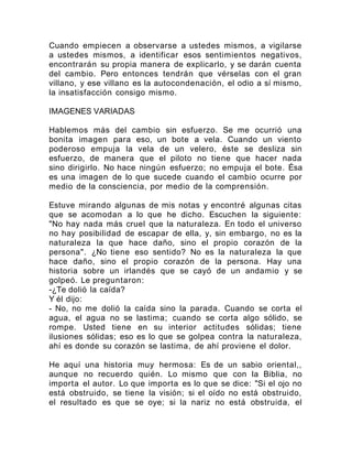 Cuando empiecen a observarse a ustedes mismos, a vigilarse
a ustedes mismos, a identificar esos sentimientos negativos,
encontrarán su propia manera de explicarlo, y se darán cuenta
del cambio. Pero entonces tendrán que vérselas con el gran
villano, y ese villano es la autocondenación, el odio a sí mismo,
la insatisfacción consigo mismo.
IMAGENES VARIADAS
Hablemos más del cambio sin esfuerzo. Se me ocurrió una
bonita imagen para eso, un bote a vela. Cuando un viento
poderoso empuja la vela de un velero, éste se desliza sin
esfuerzo, de manera que el piloto no tiene que hacer nada
sino dirigirlo. No hace ningún esfuerzo; no empuja el bote. Ésa
es una imagen de lo que sucede cuando el cambio ocurre por
medio de la consciencia, por medio de la comprensión.
Estuve mirando algunas de mis notas y encontré algunas citas
que se acomodan a lo que he dicho. Escuchen la siguiente:
"No hay nada más cruel que la naturaleza. En todo el universo
no hay posibilidad de escapar de ella, y, sin embargo, no es la
naturaleza la que hace daño, sino el propio corazón de la
persona". ¿No tiene eso sentido? No es la naturaleza la que
hace daño, sino el propio corazón de la persona. Hay una
historia sobre un irlandés que se cayó de un andamio y se
golpeó. Le preguntaron:
-¿Te dolió la caída?
Y él dijo:
- No, no me dolió la caída sino la parada. Cuando se corta el
agua, el agua no se lastima; cuando se corta algo sólido, se
rompe. Usted tiene en su interior actitudes sólidas; tiene
ilusiones sólidas; eso es lo que se golpea contra la naturaleza,
ahí es donde su corazón se lastima, de ahí proviene el dolor.
He aquí una historia muy hermosa: Es de un sabio oriental,,
aunque no recuerdo quién. Lo mismo que con la Biblia, no
importa el autor. Lo que importa es lo que se dice: "Si el ojo no
está obstruido, se tiene la visión; si el oído no está obstruido,
el resultado es que se oye; si la nariz no está obstruida, el
 