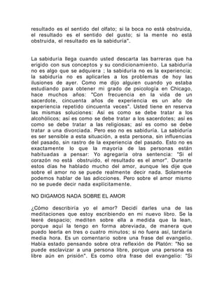 resultado es el sentido del olfato; si la boca no está obstruida,
el resultado es el sentido del gusto; si la mente no está
obstruida, el resultado es la sabiduría".
La sabiduría llega cuando usted descarta las barreras que ha
erigido con sus conceptos y su condicionamiento. La sabiduría
no es algo que se adquiera ; la sabiduría no es la experiencia;
la sabiduría no es aplicarles a los problemas de hoy las
ilusiones de ayer. Como me dijo alguien cuando yo estaba
estudiando para obtener mi grado de psicología en Chicago,
hace muchos años: "Con frecuencia en la vida de un
sacerdote, cincuenta años de experiencia es un año de
experiencia repetido cincuenta veces". Usted tiene en reserva
las mismas soluciones: Así es como se debe tratar a los
alcohólicos; así es como se debe tratar a los sacerdotes; así es
como se debe tratar a las religiosas; así es como se debe
tratar a una divorciada. Pero eso no es sabiduría. La sabiduría
es ser sensible a esta situación, a esta persona, sin influencias
del pasado, sin rastro de la experiencia del pasado. Esto no es
exactamente lo que la mayoría de las personas están
habituadas a pensar: Yo agregaría otra sentencia: "Si el
corazón no está obstruido, el resultado es el amor". Durante
estos días he hablado mucho del amor, aunque les dije que
sobre el amor no se puede realmente decir nada. Solamente
podemos hablar de las adicciones. Pero sobre el amor mismo
no se puede decir nada explícitamente.
NO DIGAMOS NADA SOBRE EL AMOR
¿Cómo describiría yo el amor? Decidí darles una de las
meditaciones que estoy escribiendo en mi nuevo libro. Se la
leeré despacio; mediten sobre ella a medida que la lean,
porque aquí la tengo en forma abreviada, de manera que
puedo leerla en tres o cuatro minutos; si no fuera así, tardaría
media hora. Es un comentario sobre una frase del evangelio.
Había estado pensando sobre otra reflexión de Platón: "No se
puede esclavizar a una persona libre, porque una persona es
libre aún en prisión". Es como otra frase del evangelio: "Si
 
