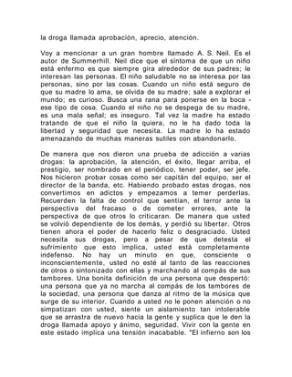 la droga llamada aprobación, aprecio, atención.
Voy a mencionar a un gran hombre llamado A. S. Neil. Es el
autor de Summerhill. Neil dice que el síntoma de que un niño
está enfermo es que siempre gira alrededor de sus padres; le
interesan las personas. El niño saludable no se interesa por las
personas, sino por las cosas. Cuando un niño está seguro de
que su madre lo ama, se olvida de su madre; sale a explorar el
mundo; es curioso. Busca una rana para ponerse en la boca -
ese tipo de cosa. Cuando el niño no se despega de su madre,
es una mala señal; es inseguro. Tal vez la madre ha estado
tratando de que el niño la quiera, no le ha dado toda la
libertad y seguridad que necesita. La madre lo ha estado
amenazando de muchas maneras sutiles con abandonarlo.
De manera que nos dieron una prueba de adicción a varias
drogas: la aprobación, la atención, el éxito, llegar arriba, el
prestigio, ser nombrado en el periódico, tener poder, ser jefe.
Nos hicieron probar cosas como ser capitán del equipo, ser el
director de la banda, etc. Habiendo probado estas drogas, nos
convertimos en adictos y empezamos a temer perderlas.
Recuerden la falta de control que sentían, el terror ante la
perspectiva del fracaso o de cometer errores, ante la
perspectiva de que otros lo criticaran. De manera que usted
se volvió dependiente de los demás, y perdió su libertar. Otros
tienen ahora el poder de hacerlo feliz o desgraciado. Usted
necesita sus drogas, pero a pesar de que detesta el
sufrimiento que esto implica, usted está completamente
indefenso. No hay un minuto en que, consciente o
inconscientemente, usted no esté al tanto de las reacciones
de otros o sintonizado con ellas y marchando al compás de sus
tambores. Una bonita definición de una persona que despertó:
una persona que ya no marcha al compás de los tambores de
la sociedad, una persona que danza al ritmo de la música que
surge de su interior. Cuando a usted no le ponen atención o no
simpatizan con usted, siente un aislamiento tan intolerable
que se arrastra de nuevo hacia la gente y suplica que le den la
droga llamada apoyo y ánimo, seguridad. Vivir con la gente en
este estado implica una tensión inacabable. "El infierno son los
 