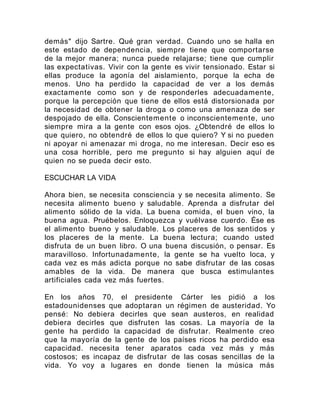 demás" dijo Sartre. Qué gran verdad. Cuando uno se halla en
este estado de dependencia, siempre tiene que comportarse
de la mejor manera; nunca puede relajarse; tiene que cumplir
las expectativas. Vivir con la gente es vivir tensionado. Estar si
ellas produce la agonía del aislamiento, porque la echa de
menos. Uno ha perdido la capacidad de ver a los demás
exactamente como son y de responderles adecuadamente,
porque la percepción que tiene de ellos está distorsionada por
la necesidad de obtener la droga o como una amenaza de ser
despojado de ella. Conscientemente o inconscientemente, uno
siempre mira a la gente con esos ojos. ¿Obtendré de ellos lo
que quiero, no obtendré de ellos lo que quiero? Y si no pueden
ni apoyar ni amenazar mi droga, no me interesan. Decir eso es
una cosa horrible, pero me pregunto si hay alguien aquí de
quien no se pueda decir esto.
ESCUCHAR LA VIDA
Ahora bien, se necesita consciencia y se necesita alimento. Se
necesita alimento bueno y saludable. Aprenda a disfrutar del
alimento sólido de la vida. La buena comida, el buen vino, la
buena agua. Pruébelos. Enloquezca y vuélvase cuerdo. Ése es
el alimento bueno y saludable. Los placeres de los sentidos y
los placeres de la mente. La buena lectura; cuando usted
disfruta de un buen libro. O una buena discusión, o pensar. Es
maravilloso. Infortunadamente, la gente se ha vuelto loca, y
cada vez es más adicta porque no sabe disfrutar de las cosas
amables de la vida. De manera que busca estimulantes
artificiales cada vez más fuertes.
En los años 70, el presidente Cárter les pidió a los
estadounidenses que adoptaran un régimen de austeridad. Yo
pensé: No debiera decirles que sean austeros, en realidad
debiera decirles que disfruten las cosas. La mayoría de la
gente ha perdido la capacidad de disfrutar. Realmente creo
que la mayoría de la gente de los países ricos ha perdido esa
capacidad. necesita tener aparatos cada vez más y más
costosos; es incapaz de disfrutar de las cosas sencillas de la
vida. Yo voy a lugares en donde tienen la música más
 
