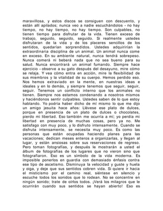 maravillosa, y estos discos se consiguen con descuento, y
están allí apilados; nunca veo a nadie escuchándolos - no hay
tiempo, no hay tiempo, no hay tiempo. Son culpables, no
tienen tiempo para disfrutar de la vida. Tienen exceso de
trabajo, seguido, seguido, seguido. Si realmente ustedes
disfrutaran de la vida y de los placeres sencillos de los
sentidos, quedarían sorprendidos. Ustedes adquirirían la
extraordinaria disciplina de un animal. Un animal nunca come
en exceso. En su ambiente natural, nunca tendrá sobrepeso.
Nunca comerá ni beberá nada que no sea bueno para su
salud. Nunca encontrará un animal fumando. Siempre hace
ejercicio - observe a su gato después del desayuno, mire cómo
se relaja. Y vea cómo entra en acción, mire la flexibilidad de
sus miembros y la vitalidad de su cuerpo. Hemos perdido eso.
Nos hemos extraviado en la mente, en nuestras ideas e
ideales y en lo demás, y siempre tenemos que seguir, seguir,
seguir. Tenemos un conflicto interno que los animales no
tienen. Siempre nos estamos condenando a nosotros mismos
y haciéndonos sentir culpables. Ustedes saben de lo que estoy
hablando. Yo podría haber dicho de mí mismo lo que me dijo
un amigo jesuita hace años: Llévese ese plato de dulces,
porque en presencia de un plato de dulces o chocolates,
pierdo mi libertad. Eso también me ocurría a mí; yo perdía mi
libertad en presencia de muchas cosas, pero ya no. Me
satisfago con muy poco, y lo disfruto intensamente. Cuando se
disfruta intensamente, se necesita muy poco. Es como las
personas que están ocupadas haciendo planes para las
vacaciones; dedican meses enteros a organizarlas, y llegan al
lugar, y están ansiosas sobre sus reservaciones de regreso.
Pero toman fotografías, y después le mostrarán a usted el
álbum de fotografías de los lugares que no vieron sino que
fotografiaron. Eso es un símbolo de la vida moderna. Es
imposible ponerlos en guardia con demasiado énfasis contra
ese tipo de ascetismo. Disminuya la velocidad y guste y huela
y oiga, y deje que sus sentidos cobren vida. Si quiere ir hacia
el misticismo por el camino real, siéntese en silencio y
escuche todos los sonidos que lo rodean. No se concentre en
ningún sonido; trate de oírlos todos. ¡Verá los milagros que le
ocurrirán cuando sus sentidos se hayan abierto! Eso es
 