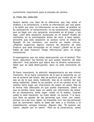 sumamente importante para el proceso de cambio.
EL FINAL DEL ANÁLISIS
Quiero darles una idea de la diferencia que hay entre el
análisis y la consciencia, o entre la información por una parte
y la visión por otra. La información no es visión, el análisis no
es consciencia, el conocimiento no es consciencia, imagínese
que yo llego con una serpiente enroscada en el brazo, y les
digo: ¿Ven esta serpiente enroscada en mi brazo? Acabo de
verificarlo en la enciclopedia antes de venir a esta sesión;
encontré que esta serpiente se conoce como la víbora de
Russell. Si me mordiera, me moriría en medio minuto.
¿Podrían sugerirme alguna manera de librarme de esta
criatura que está enroscada en mi brazo? ¿Quién es el que
habla de esta manera? Tengo información pero, no tengo
consciencia.
O supongamos que me estoy destruyendo con el alcohol. "Por
favor, describan las formas en que puedo librarme de esta
adicción". Una persona que dijera eso no tendría consciencia.
Sabe que se está destruyendo, pero no está consciente de
ello.
Si fuera consciente, la adicción desaparecería en ese mismo
momento. Si yo fuera consciente de lo que la serpiente es, no
me la quitaría del brazo; ella se quitaría por medio de mi. De
eso es de lo que estoy hablando, ése es el cambio del que
estoy hablando. Usted no se cambia: el mí no cambia al mí. El
cambio tiene lugar por intermedio de usted, en usted. Ésa es
la forma más adecuada en que puedo expresarlo. Usted ve
que el cambio tiene lugar en usted, por intermedio de usted,
en su consciencia; tiene lugar: usted no lo realiza. Cuando
usted lo está haciendo, es mala señal; no durará. Y si dura,
que Dios se apiade de las personas que viven con usted,
porque va a ser muy rígido. es imposible vivir con las personas
que se convierten sobre la base del odio a sí mismas y la
insatisfacción consigo mismas. Alguien dijo: "Si quieres ser
mártir, cásate con un santo". Pero en la consciencia, usted
 