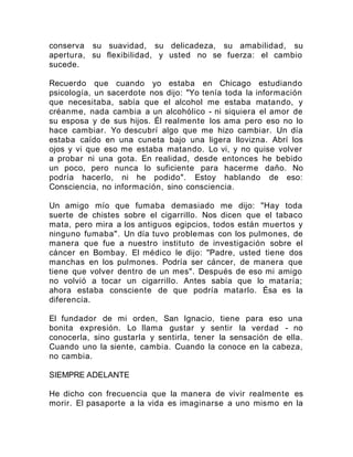 conserva su suavidad, su delicadeza, su amabilidad, su
apertura, su flexibilidad, y usted no se fuerza: el cambio
sucede.
Recuerdo que cuando yo estaba en Chicago estudiando
psicología, un sacerdote nos dijo: "Yo tenía toda la información
que necesitaba, sabía que el alcohol me estaba matando, y
créanme, nada cambia a un alcohólico - ni siquiera el amor de
su esposa y de sus hijos. Él realmente los ama pero eso no lo
hace cambiar. Yo descubrí algo que me hizo cambiar. Un día
estaba caído en una cuneta bajo una ligera llovizna. Abrí los
ojos y vi que eso me estaba matando. Lo vi, y no quise volver
a probar ni una gota. En realidad, desde entonces he bebido
un poco, pero nunca lo suficiente para hacerme daño. No
podría hacerlo, ni he podido". Estoy hablando de eso:
Consciencia, no información, sino consciencia.
Un amigo mío que fumaba demasiado me dijo: "Hay toda
suerte de chistes sobre el cigarrillo. Nos dicen que el tabaco
mata, pero mira a los antiguos egipcios, todos están muertos y
ninguno fumaba". Un día tuvo problemas con los pulmones, de
manera que fue a nuestro instituto de investigación sobre el
cáncer en Bombay. El médico le dijo: "Padre, usted tiene dos
manchas en los pulmones. Podría ser cáncer, de manera que
tiene que volver dentro de un mes". Después de eso mi amigo
no volvió a tocar un cigarrillo. Antes sabía que lo mataría;
ahora estaba consciente de que podría matarlo. Ésa es la
diferencia.
El fundador de mi orden, San Ignacio, tiene para eso una
bonita expresión. Lo llama gustar y sentir la verdad - no
conocerla, sino gustarla y sentirla, tener la sensación de ella.
Cuando uno la siente, cambia. Cuando la conoce en la cabeza,
no cambia.
SIEMPRE ADELANTE
He dicho con frecuencia que la manera de vivir realmente es
morir. El pasaporte a la vida es imaginarse a uno mismo en la
 
