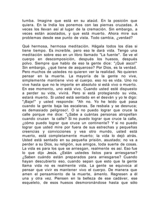 tumba. Imagine que está en su ataúd. En la posición que
quiera. En la India los ponemos con las piernas cruzadas. A
veces los llevan así al lugar de la cremación. Sin embargo, a
veces están acostados, y que está muerto. Ahora mire sus
problemas desde ese punto de vista. Todo cambia, ¿verdad?
Qué hermosa, hermosa meditación. Hágala todos los días si
tiene tiempo. Es increíble, pero eso le dará vida. Tengo una
meditación sobre eso en un libro llamado "La fuente". Se ve el
cuerpo en descomposición, después los huesos, después
polvo. Siempre que hablo de eso la gente dice: "¡Qué asco!"
Sin embargo, ¿qué tiene de asqueroso? Por Dios, es la verdad.
Pero muchos de ustedes no quieren ver la realidad. No quieren
pensar en la muerte. La mayoría de la gente no vive,
simplemente mantiene vivo el cuerpo. eso no es vida. Uno no
vive hasta que no le importe en absoluto si está vivo o muerto.
En ese momento, uno está vivo. Cuando usted esté dispuesto
a perder su vida, vivirá. Pero si está protegiendo su vida,
estará muerto. Si usted está sentado en el desván y yo le digo:
"¡Baje!" y usted responde: "Ah no. Yo he leído qué pasa
cuando la gente baja las escaleras. Se resbala y se desnuca;
es demasiado peligroso!. O si no puedo lograr que cruce la
calle porque me dice: "¿Sabe a cuántas personas atropellan
cuando cruzan la calle? Si no puedo lograr que cruce la calle,
¿cómo puedo lograr que cruce un continente? Y si no puedo
lograr que usted mire por fuera de sus estrechas y pequeñas
creencias y convicciones y vea otro mundo, usted está
muerto, está completamente muerto; la vida lo dejó atrás.
Usted está sentado en su pequeña prisión, asustado; no va a
perder a su Dios, su religión, sus amigos, toda suerte de cosas.
La vida es para los que se arriesgan, realmente es así. Eso fue
lo que dijo Jesús. ¿Están ustedes listos para arriesgarse?
¿Saben cuándo están preparados para arriesgarse? Cuando
hayan descubierto eso, cuando sepan que esto que la gente
llama vida no es realmente vida. La gente se equivoca al
pensar que vivir es mantener vivo el cuerpo. De manera que
amen el pensamiento de la muerte, ámenlo. Regresen a él
una y otra vez. Piensen en la belleza de ese cadáver, ese
esqueleto, de esos huesos desmoronándose hasta que sólo
 