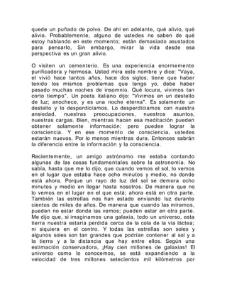 quede un puñado de polvo. De ahí en adelante, qué alivio, qué
alivio. Probablemente, alguno de ustedes no saben de qué
estoy hablando en este momento; están demasiado asustados
para pensarlo, Sin embargo, mirar la vida desde esa
perspectiva es un gran alivio.
O visiten un cementerio. Es una experiencia enormemente
purificadora y hermosa. Usted mira este nombre y dice: "Vaya,
el vivió hace tantos años, hace dos siglos; tiene que haber
tenido los mismos problemas que tengo yo, debe haber
pasado muchas noches de insomnio. Qué locura, vivimos tan
corto tiempo". Un poeta italiano dijo: "Vivimos en un destello
de luz; anochece, y es una noche eterna". Es solamente un
destello y lo desperdiciamos. Lo desperdiciamos con nuestra
ansiedad, nuestras preocupaciones, nuestros asuntos,
nuestras cargas. Bien, mientras hacen esa meditación pueden
obtener solamente información; pero pueden lograr la
consciencia. Y en ese momento de consciencia, ustedes
estarán nuevos. Por lo menos mientras dura. Entonces sabrán
la diferencia entre la información y la consciencia.
Recientemente, un amigo astrónomo me estaba contando
algunas de las cosas fundamentales sobre la astronomía. No
sabía, hasta que me lo dijo, que cuando vemos el sol, lo vemos
en el lugar que estaba hace ocho minutos y medio, no donde
está ahora. Porque un rayo de luz del sol se demora ocho
minutos y medio en llegar hasta nosotros. De manera que no
lo vemos en el lugar en el que está; ahora está en otra parte.
También las estrellas nos han estado enviando luz durante
cientos de miles de años. De manera que cuando las miramos,
pueden no estar donde las vemos; pueden estar en otra parte.
Me dijo que, si imaginamos una galaxia, todo un universo, esta
tierra nuestra estaría perdida cerca de la cola de la vía láctea;
ni siquiera en el centro. Y todas las estrellas son soles y
algunos soles son tan grandes que podrían contener al sol y a
la tierra y a la distancia que hay entre ellos. Según una
estimación conservadora, ¡Hay cien millones de galaxias! El
universo como lo conocemos, se está expandiendo a la
velocidad de tres millones setecientos mil kilómetros por
 