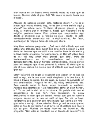 bien nunca es tan bueno como cuando usted no sabe que es
bueno. O como diría el gran Sufí: "Un santo es santo hasta que
lo sabe".
Algunos de ustedes objetan esto, Ustedes dicen: " ¿No es el
placer que recibo cuando doy, no es eso la vida eterna aquí y
ahora?" No sabría decir. Yo llamo al placer, placer, y nada
más. Al menos por el momento, hasta que hablemos de la
religión, posteriormente. Pero quiero que comprendan algo
desde el principio: que la religión no está - repito: no está-
necesariamente conectada con la espiritualidad. Por favor,
mantengan la religión fuera de esto por ahora.
Muy bien, ustedes preguntan: ¿Qué decir del soldado que cae
sobre una granada para evitar que ésta hiera a otros? ¿ y qué
decir del hombre que se subió a un camión lleno de dinamita y
lo llevó hasta el campo Norteamericano en Beirut? ¿Qué decir
de él? "No hay amor más grande que éste". Pero los
Norteamericanos no lo consideraban así. Lo hizo
deliberadamente. Era un hombre extraordinario. ¿no es cierto?
pero les aseguro que él no pensaba lo mismo. Él creía que se
iría al cielo. Así es. Lo mismo que el soldado que cayó sobre la
granada.
Estoy tratando de llegar a visualizar una acción en la que no
esté el ego, en la que usted esté despierto y lo que hace, lo
haga a través de usted. En ese caso, su acción se convierte en
una celebración. "Hágase en mí". No estoy excluyendo eso.
Pero cuando usted lo hace, estoy buscando el egoísmo.
Aunque sea solamente: " Me recordarán como un gran héroe",
o " Yo no podría vivir si no lo hiciera. No podría vivir con el
pensamiento de que huí". Pero recuerden, no estoy
excluyendo el otro tipo de acción. Nunca dije que no hubiera
ninguna acción en la que no esté el ego. Tal vez la haya.
Tendremos que explorar eso. Una madre que salva a un niño -
que salva a su hijo, dicen ustedes. Pero ¿a qué se debe que no
salve al hijo de su vecina? Es el suyo. Es el soldado que muere
por su país. Muchas de estas muertes me inquietan. Me
pregunto: "Son ellas el resultado de un lavado de cerebro? Los
 