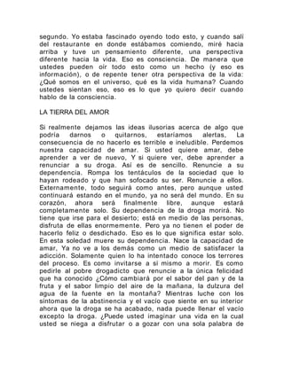 segundo. Yo estaba fascinado oyendo todo esto, y cuando salí
del restaurante en donde estábamos comiendo, miré hacia
arriba y tuve un pensamiento diferente, una perspectiva
diferente hacia la vida. Eso es consciencia. De manera que
ustedes pueden oír todo esto como un hecho (y eso es
información), o de repente tener otra perspectiva de la vida:
¿Qué somos en el universo, qué es la vida humana? Cuando
ustedes sientan eso, eso es lo que yo quiero decir cuando
hablo de la consciencia.
LA TIERRA DEL AMOR
Si realmente dejamos las ideas ilusorias acerca de algo que
podría darnos o quitarnos, estaríamos alertas, La
consecuencia de no hacerlo es terrible e ineludible. Perdemos
nuestra capacidad de amar. Si usted quiere amar, debe
aprender a ver de nuevo, Y si quiere ver, debe aprender a
renunciar a su droga. Así es de sencillo. Renuncie a su
dependencia. Rompa los tentáculos de la sociedad que lo
hayan rodeado y que han sofocado su ser. Renuncie a ellos.
Externamente, todo seguirá como antes, pero aunque usted
continuará estando en el mundo, ya no será del mundo. En su
corazón, ahora será finalmente libre, aunque estará
completamente solo. Su dependencia de la droga morirá. No
tiene que irse para el desierto; está en medio de las personas,
disfruta de ellas enormemente. Pero ya no tienen el poder de
hacerlo feliz o desdichado. Eso es lo que significa estar solo.
En esta soledad muere su dependencia. Nace la capacidad de
amar, Ya no ve a los demás como un medio de satisfacer la
adicción. Solamente quien lo ha intentado conoce los terrores
del proceso. Es como invitarse a sí mismo a morir. Es como
pedirle al pobre drogadicto que renuncie a la única felicidad
que ha conocido ¿Cómo cambiará por el sabor del pan y de la
fruta y el sabor limpio del aire de la mañana, la dulzura del
agua de la fuente en la montaña? Mientras luche con los
síntomas de la abstinencia y el vacío que siente en su interior
ahora que la droga se ha acabado, nada puede llenar el vacío
excepto la droga. ¿Puede usted imaginar una vida en la cual
usted se niega a disfrutar o a gozar con una sola palabra de
 