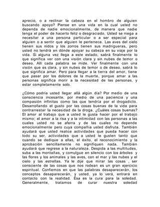 aprecio, o a reclinar la cabeza en el hombro de alguien
buscando apoyo? Piense en una vida en la cual usted no
dependa de nadie emocionalmente, de manera que nadie
tenga el poder de hacerlo feliz o desgraciado. Usted se niega a
necesitar a una persona particular o a ser especial para
alguien o a sentir que alguien le pertenece. Las aves del cielo
tienen sus nidos y los zorros tienen sus madrigueras, pero
usted no tendrá en dónde apoyar su cabeza en su viaje por la
vida. Si alguna vez llega a este estado, sabrá finalmente lo
que significa ver con una visión clara y sin nubes de temor o
deseo. Allí cada palabra se mide. Ver finalmente con una
visión que es clara, y sin nubes de temor o de deseo. sabrá lo
que significa amar. Pero para llegar a la tierra del amor, tiene
que pasar por los dolores de la muerte, porque amar a las
personas significa morir a la necesidad de las personas, y
estar completamente solo.
¿Cómo podría usted llegar allá algún día? Por medio de una
consciencia incesante, por medio de una paciencia y una
compasión infinitas como las que tendría por el drogadicto.
Desarrollando el gusto por las cosas buenas de la vida para
contrarrestar la necesidad de la droga. ¿Cuáles cosas buenas?
El amor al trabajo que a usted le gusta hacer por el trabajo
mismo; el amor a la risa y a la intimidad con las personas a las
cuales usted no se aferra y de las cuales no depende
emocionalmente pero cuya compañía usted disfruta. También
ayudará que usted realice actividades que pueda hacer con
todo su ser, actividades que a usted le gusten tanto que
cuando se dedique a ellas, el éxito, el reconocimiento y la
aprobación sencillamente no signifiquen nada. También
ayudará que regrese a la naturaleza. Despida a las multitudes,
suba a las montañas, y comulgue en silencio con los árboles y
las flores y los animales y las aves, con el mar y las nubes y el
cielo y las estrellas. Ya le dije que mirar las cosas , ser
consciente de las cosas que nos rodean es un gran ejercicio
espiritual. Confiemos en que las palabras desaparecerán, los
conceptos desaparecerán, y usted, ya lo verá, entrará en
contacto con la realidad. Ésa es la cura para la soledad.
Generalmente, tratamos de curar nuestra soledad
 