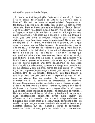 adoración, pero no había fuego.
¿En dónde está el fuego? ¿En dónde está el amor? ¿En dónde
está la droga desarraigada de usted? ¿En dónde está la
libertad? De esto se trata la espiritualidad. Trágicamente,
tendemos a perder esto de vista, ¿no es así? De esto se trata
Jesucristo. Pero le dimos demasiado énfasis al "Señor, Señor",
¿no es verdad? ¿En dónde está el fuego? Y si el culto no lleva
al fuego, si la adoración no lleva al amor, si la liturgia no lleva
a una percepción más clara de la realidad, si Dios no lleva a la
vida, ¿de qué sirve la religión excepto para crear más
divisiones, más fanatismo, más antagonismo? No es por falta
de religión, en el sentido ordinario de la palabra, por lo que
sufre el mundo; es por falta de amor, de consciencia, y no de
otro modo. Comprendan los obstáculos que les ponen al amor,
a la libertad, a la felicidad y la oscuridad desaparecerá. La
felicidad no es algo que se adquiere; el amor no es algo que
uno produce; el amor es algo que uno tiene; el amor es algo
que lo tiene a uno. Uno no tiene el viento, las estrellas y la
lluvia. Uno no posee estas cosas; uno se entrega a ellas. Y la
entrega ocurre cuando uno toma consciencia de sus ideas
ilusorias, de sus adicciones, cuando uno tenga una consciencia
de sus deseos y sus temores. Como les dije antes, en primer
lugar, la comprensión psicológica es de gran ayuda, pero no el
análisis. Uno de los grandes terapeutas estadounidenses lo
dijo muy bien: "Lo que cuenta es la experiencia del "Ah, si",
eso es visión. Eso es cambio. En segundo lugar, la
comprensión de su adicción es importante. Se necesita
tiempo. Desgraciadamente, se dedica mucho tiempo al culto y
al canto de alabanzas y a cantar canciones, tiempo que podría
dedicarse con buenos frutos a la comprensión de sí mismo.
Las celebraciones litúrgicas comunes no producen comunidad.
Ustedes saben en el fondo del alma, y también lo sé yo, que
esas celebraciones solamente sirven para ocultar las
diferencias. La comunidad se produce comprendiendo los
bloqueos que le ponemos a la comunidad, comprendiendo los
conflictos que surgen como resultado de nuestros temores y
nuestros deseos. En ese momento, surge la comunidad.
Debemos tener cuidado, para no convertir el culto en otra
 
