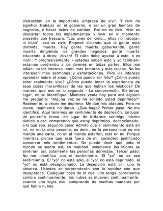 distracción en la importante empresa de vivir. Y vivir no
significa trabajar en el gobierno, o ser un gran hombre de
negocios, o hacer actos de caridad. Eso no es vivir. Vivir es
descartar todos los impedimentos y vivir en el momento
presente con frescura. "Las aves del cielo... ellas no trabajan
ni hilan" -eso es vivir. Empecé diciendo que la gente está
dormida, muerta. Hay gente muerta gobernando, gente
muerta dirigiendo los grandes negocios, gente muerta
educando a otros; ¡Vivan! El culto debe ayudar a esto, o es
inútil. Y progresivamente - ustedes saben esto y yo también-
estamos perdiendo a los jóvenes en todas partes. Ellos nos
odian; no les interesa tener más temores y más culpas. No les
interesan más sermones y exhortaciones. Pero les interesa
aprender sobre el amor. ¿Cómo puedo ser feliz? ¿Cómo puedo
estar realmente vivo? ¿Cómo puedo tener la experiencia de
esas cosas maravillosas de las que hablan los místicos? De
manera que eso es lo segundo - La comprensión. En tercer
lugar, no se identifique. Mientras venía hoy para acá alguien
me preguntó: "Alguna vez se ha sentido usted deprimido?"
Realmente, a veces me deprimo. Me dan mis ataques. Pero no
duran, realmente no duran. ¿Qué hago? Primer paso: No me
identifico. Aquí tenemos un sentimiento de depresión. En lugar
de ponerme tenso, en lugar de irritarme conmigo mismo
debido a eso, comprendo que estoy deprimido, decepcionado,
o lo que sea. segundo paso: Admito que el sentimiento está en
mí, no en la otra persona, es decir, en la persona que no me
mandó una carta, no en el mundo exterior, está en mí. Porque
mientras piense que está fuera de mi, considero justificado
conservar mis sentimientos. No puedo decir que todo el
mundo se sienta así; en realidad, solamente los idiotas se
sentirían así, solamente las personas dormidas. Tercer paso:
No me identifico con el sentimiento. El "yo" no es ese
sentimiento. El "yo" no está solo, el "yo" no está deprimido, el
"yo" no está decepcionado. La decepción está allí, uno la
observa. Ustedes se sorprenderán con la rapidez con que
desaparece. Cualquier cosa de la cual uno tenga consciencia
cambia continuamente; las nubes se mueven continuamente.
cuando uno logra eso, comprende de muchas maneras por
qué había nubes.
 