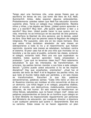 Tengo aquí una hermosa cita, unas pocas frases que yo
escribiría en letras de oro. Las tomé del libro de A.S. Neill,
Summerhill. Antes, debo exponer algunos antecedentes.
Probablemente ustedes saben que Neill fue educador durante
cuarenta años. Tenía un colegio muy independiente. Recibía
niños y niñas, y los dejaba ser libres. ¿Usted quiere aprender a
leer y a escribir? Muy bien. ¿No quiere aprender a leer y a
escribir? Muy bien. Usted puede hacer lo que quiera con su
vida, mientras no se inmiscuya en los asuntos de otra persona.
No interfiera la libertad de otra persona; por lo demás, usted
es libre. Dice Neill que los peores casos le llegaban de colegios
religiosos. Por supuesto, esto era en los viejos tiempos. Dice
que estos niños tardaban alrededor de seis meses en
sobreponerse a toda la ira y el resentimiento que habían
reprimido. durante seis meses se rebelaban, luchaban contra
el sistema. El peor caso fue el de una niña que montaba en su
bicicleta y se iba para el pueblo, evitando las clases, evitando
el colegio, evitando todo. Pero una vez que superaban su
rebeldía, todos querían aprender; hasta empezaban a
protestar: "¿por qué no tenemos clase hoy?" Pero solamente
estudiaban lo que les interesaba. Se transformaban. Al
principio, los padres temían mandar a sus hijos a este colegio;
decían: "¿Cómo puede usted educarlos si no se les impone
disciplina? Hay que enseñarles, orientarlos". ¿Cual fue el
secreto del éxito de Niel? A él le llegaban los peores niños, los
que todo el mundo había dado por perdidos, y en seis meses
se transformaban. Escuchen lo que dijo, palabras
extraordinarias, palabras santas: "Cada niño tiene un dios en
él. Nuestros intentos por moldear al niño convertirán al dios en
un demonio. Los niños llegan a mi colegio, pequeños diablos,
odian el mundo, son destructivos, maleducados, mentirosos,
ladrones, de mal humor. En seis meses se transforman en
niños felices, saludables, que no hacen ningún mal". éstas son
palabras sorprendentes en boca de un hombre cuyo colegio en
la Gran Bretaña es inspeccionado regularmente por personas
del Ministerio de educación, por cualquier director o directora
o por cualquier persona que quiera ir. Sorprendente. Ése era
su carisma. Estas cosas no se hacen siguiendo un plan
 