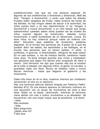 predeterminado; hay que ser una persona especial. En
algunas de sus conferencias a directores y directoras, Neill les
dice: "Vengan a Summerhill, y verán que todos los árboles
frutales están cargados de frutas; nadie arranca las frutas de
los árboles; no hay ningún deseo de atacar a la autoridad; los
niños comen bien y no hay resentimiento ni ira. Vengan a
Summerhill y nunca encontrarán a un niño lisiado que tenga
sobrenombre (ustedes saben cómo pueden ser de crueles los
niños cuando alguien es tartamudo). Ustedes nunca
encontrarán a nadie burlándose de un tartamudo, nunca. En
esos niños no hay violencia porque nadie es violento con
ellos". Escuchen esas palabras de revelación, palabras
sagradas. en el mundo hay personas así. A pesar de lo que les
puedan decir los sabios, los sacerdotes y los teólogos, en el
mundo hay personas que no tienen peleas, ni celos, ni
conflictos, ni guerras, ni enemistades. ¡Ninguna de esas cosas!
En mi país existen, o, me da tristeza decirlo, existieron hasta
hace poco. Yo tenía amigos jesuitas que vivían y trabajaban
con personas que según me decían eran incapaces de robar o
mentir. Una hermana me dijo que cuando ella fue al noreste
de la india a trabajar con algunas tribus, la gente no cerraba, o
guardaba nada con llave. Nunca se robaban nada y nunca
decían mentiras - hasta que llegaron el gobierno y los
misioneros.
Cada niño tiene en él un dios; nuestros intentos por moldearlo
convertirán al niño en un demonio.
Hay una hermosa película italiana dirigida por Federico Fellini,
llamada 81/2. En una escena aparece un hermano cristiano en
una excursión con un grupo de muchachos de ocho a diez
años. Están en la playa, caminando, mientras el hermano
viene detrás con tres o cuatro muchachos a su alrededor. Se
encuentran con una mujer mayor que es prostituta, y le dicen:
- Hola.
Ella contesta:
- Hola.
Ellos preguntan:
¿Quién eres tú?
Y ella dice
 