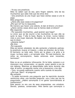 - Yo soy una prostituta.
Ellos no saben qué es eso, pero fingen saberlo. Uno de los
muchachos que sabe más que los otros dice:
- Una prostituta es una mujer que hace ciertas cosas si uno le
paga.
Ellos preguntan:
-¿Haría ella esas cosas si le pagamos?
¿Por qué no? fue la respuesta.
De manera que hacen una colecta, le dan el dinero y le dicen:
-¿Haría ciertas cosas ahora que te hemos dado el dinero?
Ella responde:
- Por supuesto muchachos, ¿qué quieren que haga?
Lo único que se les ocurre a los muchachos es que ella se
quite la ropa. Y ella lo hace. Bueno, la miran; nunca habían
visto a una mujer desnuda. No saben qué más hacer, de modo
que le dicen:
-¿Quieres bailar?
ella dice:
-Por supuesto
Ellos se reúnen alrededor de ella cantando y batiendo palmas;
la prostituta mueve el trasero, y ellos se divierten de lo lindo.
El hermano ve todo esto. Corre por la playa y le grita a la
mujer. La hace vestir, y el narrador dice: "En ese momento, los
niños se corrompieron, hasta entonces eran inocentes,
hermosos".
Éste no es un problema infrecuente. En la India, conozco a un
misionero muy conservador, un jesuita, quien asistió a uno de
mis talleres. Mientras yo desarrollaba este tema durante dos
días, él sufría. La segunda noche vino a buscarme y me dijo:
- Tony, no puedo explicarte cuanto sufro cuando te escucho.
-¿Por qué, Stan? - le pregunté
Me contestó:
- Tú estás reviviendo una pregunta que he reprimido durante
veinticinco años, una horrible pregunta. una y otra vez me he
preguntado: ¿Habré corrompido a mi gente convirtiéndola al
cristianismo?
Este jesuita no era uno de esos progresistas, era ortodoxo.
Devoto, piadoso, conservador. Pero sentía que corrompía a
 